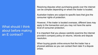 What should I think
about before making
an E contract?
Resolving disputes when purchasing goods over the internet
can be complex depending on where the trader is located.
Australian traders are subject to specific laws that give the
consumer rights of protection.
However, if the trader is located overseas, different laws may
apply to the transaction and you may not have the same
level of consumer protection.
It is important that you always carefully examine the internet
provider's company policy on returns, refunds and dispute
resolution.
When buying goods online ensure that the trader has a
physical address so you can contact them later if a dispute
arises.
 
