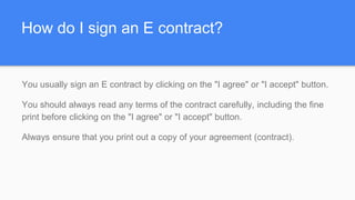 How do I sign an E contract?
You usually sign an E contract by clicking on the "I agree" or "I accept" button.
You should always read any terms of the contract carefully, including the fine
print before clicking on the "I agree" or "I accept" button.
Always ensure that you print out a copy of your agreement (contract).
 