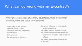 What can go wrong with my E-contract?
ordering the wrong product
receiving the wrong item
difficulty in returning the product
security issues
privacy issues
the goods are not delivered
the goods delivered do not match the
online description
the goods are not delivered on time
the seller failed to disclose all relevant
information about the product or terms
of sale
the goods are damaged in transit, or
scamming.
Although online shopping has many advantages, there are common
problems, which can occur. These include:
 
