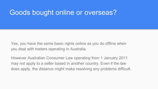 Goods bought online or overseas?
Yes, you have the same basic rights online as you do offline when
you deal with traders operating in Australia.
However Australian Consumer Law operating from 1 January 2011
may not apply to a seller based in another country. Even if the law
does apply, the distance might make resolving any problems difficult.
 