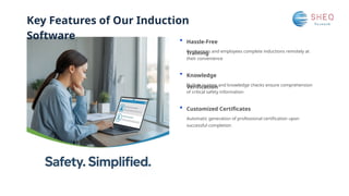 Key Features of Our Induction
Software Hassle-Free
Training
Knowledge
Verification
Customized Certificates
Built-in quizzes and knowledge checks ensure comprehension
of critical safety information
Contractors and employees complete inductions remotely at
their convenience
Automatic generation of professional certification upon
successful completion
 