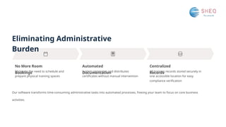 Eliminating Administrative
Burden
No More Room
Bookings
Automated
Documentation
Centralized
Records
Eliminate the need to schedule and
prepare physical training spaces
System generates and distributes
certificates without manual intervention
All training records stored securely in
one accessible location for easy
compliance verification
Our software transforms time-consuming administrative tasks into automated processes, freeing your team to focus on core business
activities.
 