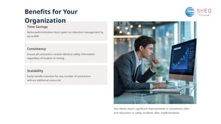 Benefits for Your
Organization
Scalability
Consistency
Time Savings
Easily handle induction for any number of contractors
without additional resources
Reduceadministrative hours spent on induction management by
up to 80%
Ensure all contractors receive identical safety information
regardless of location or timing
Our clients report significant improvements in compliance rates
and reductions in safety incidents after implementation.
 