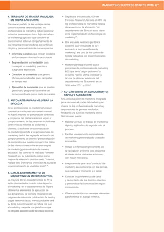 4. TRABAJAR DE MANERA AGILIZADA                     • Según una encuesta de 2009 de
   EN TODAS LAS ETAPAS                                Forrester Research, tan solo el 38% de
Para sacar partido de las ventajas de las             los profesionales de marketing estaba
comunicaciones personalizadas, los                    de acuerdo con la aﬁrmación “mi
profesionales de marketing deben gestionar            departamento de TI es un socio clave
todos los pasos en un único ﬂujo de trabajo           en la implementación de tecnología de
de marketing agilizado que convierte el               marketing”9.
conocimiento sobre el comportamiento de             • Una encuesta realizada por Unica
los visitantes en generadores de contenido            encontró que “el soporte de la TI
dirigido y personalizado de manera precisa:           en cuanto a las necesidades de
                                                      marketing” era uno de los cuellos de
 • Informes y análisis que reﬁnan los datos
                                                      botella indicados por los profesionales
    sin formato en información accionable
                                                      de marketing.
 • Segmentación y orientación para
                                                    • MarketingSherpa encontró que el
    conseguir un marketing preciso a
                                                      porcentaje de profesionales de marketing
    subgrupos especíﬁcos
                                                      B2C que tenía “algún problema” o
 • Creación de contenido que genera                   se sentía “como última prioridad” a
    ofertas personalizadas para campañas              la hora de obtener asistencia del
    en tiempo real                                    departamento de TI aumentó en un
                                                      36% entre 2007 y 200910.
 • Ejecución de campañas que se puedan
    gestionar y programar fácilmente de
                                                    7. ACTUAR SOBRE UN CONOCIMIENTO,
    forma coordinada con el resto de canales           RÁPIDA Y FÁCILMENTE
                                                    Una única solución de marketing integrada
5. AUTOMATIZAR PARA MEJORAR LA
                                                    pone de nuevo el poder del marketing en
   EFICACIA
                                                    manos de los profesionales de marketing
Si los profesionales de marketing tuviesen
                                                    responsables de generar resultados.
que realizar cada paso de manera manual,
                                                    Mediante una suite de marketing online
no habría manera de personalizar contenido
                                                    fácil de usar, puede:
y programar las comunicaciones según el
comportamiento de las personas individuales         • Habilitar un ﬂujo de trabajo de marketing
(entre miles o millones de visitantes y                rápido y agilizado a lo largo de todo el
clientes). El software de automatización               proceso.
de marketing permite a los profesionales de
                                                    • Facilitar una ejecución automatizada
marketing deﬁnir las reglas de activación de
comportamiento de cliente y personalización            de marketing personalizado y basado
de contenido que puedan convertir los datos            en eventos.
de las interacciones online en estrategias
                                                    • Utilizar la información proveniente de
de marketing personalizado de manera
                                                       la navegación anónima para despertar
escalable. Tal como lo ha indicado Forrester
                                                       el interés de los visitantes anónimos
Research en su publicación sobre cómo
                                                       con mayor relevancia.
mejorar la relevancia de sitios web, “intentar
realizar esto [relevancia online] sin la ayuda de   • Asegurarse de que cada “contacto”de
la automatización es una labor inútil” 8.              marketing sea coherente con los demás,
                                                       sea cual sea el momento y el canal.
6. DAR AL DEPARTAMENTO DE
   MARKETING UN MAYOR CONTROL                       • Conocer las preferencias de canal
La mayoría de los departamentos de TI ya               y de contacto de los distintos clientes
están desbordados; cuanto más dependa                  y personalizar la comunicación según
el marketing en el departamento de TI para             corresponda.
obtener los elementos de ejecución de
sus programas, tal como la integración de           • Ofrecer contenido con mensajes relevantes
orígenes de datos o la publicación de landing          para fomentar el diálogo continuo.
pages personalizadas, menos probable será
su éxito. A continuación se indica por qué
el marketing necesita una plataforma que
no requiera asistencia de recursos técnicos:
 