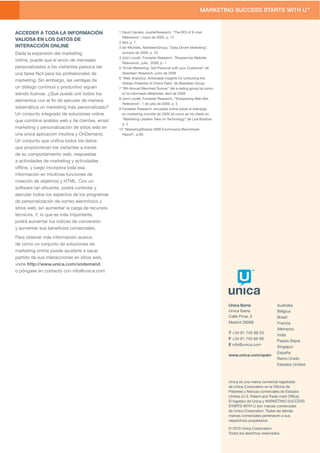 ACCEDER A TODA LA INFORMACIÓN                   1 David Daniels, JupiterResearch, “The ROI of E-mail
                                                  Relevance”, mayo de 2005, p. 12
VALIOSA EN LOS DATOS DE
                                                2 Ibid, p .7
INTERACCIÓN ONLINE                              3 Ian Michiels, AberdeenGroup, “Data Driven Marketing”,
Dada la expansión del marketing                   octubre de 2009, p. 16
                                                4 John Lovett, Forrester Research. ‘Sharpening Website
online, puede que el envío de mensajes
                                                  Relevance’, julio , 2009, p. 1
personalizados a los visitantes parezca ser     5 “Email Marketing: Get Personal with your Customer” de
una tarea fácil para los profesionales de         Aberdeen Research, junio de 2008
                                                6 “Web Analytics: Actionable Insights for Unlocking the
marketing. Sin embargo, las ventajas de
                                                  Hidden Potential of Online Data” de Aberdeen Group
un diálogo continuo y produvtivo siguen         7 “8th Annual Merchant Survey” del e-tailing group tal como
siendo ilusivas. ¿Qué puede unir todos los        lo ha informado eMarketer, abril de 2009
                                                8 John Lovett, Forrester Research, “Sharpening Web Site
elementos con el ﬁn de ejecutar de manera
                                                  Relevance”, 1 de julio de 2009, p. 5
sistemática un marketing más personalizado?     9 Forrester Research, encuesta online sobre el liderazgo
Un conjunto integrado de soluciones online        en marketing mundial de 2009 tal como se ha citado en
                                                  “Marketing Leaders Take on Technology” de Lisa Bradner,
que combina análisis web y de clientes, email
                                                  p. 2
marketing y personalización de sitios web en    10 “MarketingSherpa 2009 Ecommerce Benchmark
una única aplicación intuitiva y OnDemand.        Report”, p.66
Un conjunto que uniﬁca todos los datos
que proporcionan los visitantes a través
de su comportamiento web, respuestas
a actividades de marketing y actividades
ofﬂine, y luego incorpora toda esa
información en intuitivas funciones de
creación de objetivos y HTML. Con un
software tan eﬁciente, podrá controlar y
ejecutar todos los aspectos de los programas
de personalización de correo electrónico y
sitios web, sin aumentar la carga de recursos
técnicos. Y, lo que es más importante,
podrá aumentar los índices de conversión
y aumentar sus beneﬁcios comerciales.

Para obtener más información acerca
de cómo un conjunto de soluciones de
marketing online puede ayudarle a sacar
partido de sus interacciones en sitios web,
visite http://www.unica.com/ondemand
o póngase en contacto con info@unica.com




                                                                                                              Unica Iberia                Australia
                                                                                                              Unica Iberia                Bélgica
                                                                                                              Calle Pinar, 5              Brasil
                                                                                                              Madrid 28006                Francia
                                                                                                                                          Alemania
                                                                                                              T +34 91 745 68 53
                                                                                                                                          India
                                                                                                              F +34 91 745 66 99
                                                                                                                                          Países Bajos
                                                                                                              E info@unica.com
                                                                                                                                          Singapur
                                                                                                                                          España
                                                                                                              www.unica.com/spain
                                                                                                                                          Reino Unido
                                                                                                                                          Estados Unidos



                                                                                                              Unica es una marca comercial registrada
                                                                                                              de Unica Corporation en la Oﬁcina de
                                                                                                              Patentes y Marcas comerciales de Estados
                                                                                                              Unidos (U.S. Patent and Trade mark Ofﬁce).
                                                                                                              El logotipo de Unica y MARKETING SUCCESS
                                                                                                              STARTS WITH U son marcas comerciales
                                                                                                              de Unica Corporation. Todas las demás
                                                                                                              marcas comerciales pertenecen a sus
                                                                                                              respectivos propietarios

                                                                                                              © 2010 Unica Corporation.
                                                                                                              Todos los derechos reservados.
 