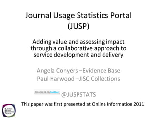 Journal Usage Statistics Portal (JUSP) Adding value and assessing impact through a collaborative approach to service development and delivery Angela Conyers –Evidence Base Paul Harwood –JISC Collections @JUSPSTATS This paper was first presented at Online Information 2011 