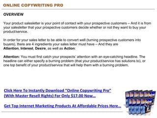 ONLINE COPYWRITING PRO OVERVIEW Your product salesletter is your point of contact with your prospective customers – And it is from your salesletter that your prospective customers decide whether or not they want to buy your product/service. In order for your sales letter to be able to convert well (turning prospective customers into buyers), there are 4 ingredients your sales letter must have – And they are  Attention ,  Interest ,  Desire , as well as  Action : Attention:  You must first catch your prospects’ attention with an eye-catching headline. The headline can either specify a burning problem (that your product/service has solutions to), or one top benefit of your product/service that will help them with a burning problem. Get Top Internet Marketing Products At Affordable Prices Here… Click Here To Instantly Download “Online Copywriting Pro” (With Master Resell Rights) For Only $17.00 Now… 