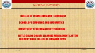 5:45 AM
COLLEGE OF ENGINEERING AND TECHNOLOGY
SCHOOL OF COMPUTING AND INFORMATICS
DEPARTMENT OF INFORMATION TECHNOLOGY
TITTLE: ONLINE COURSE LEARNING MANAGEMENT SYSTEM
FOR RIFTY VALLY COLLEGE IN HOSANNA TOWN
5/10/2024
 