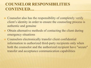 COUNSELOR RESPONSIBILITIES
CONTINUED…

   Counselor also has the responsibility of completely verify
    client’s identity in order to ensure the counseling process is
    authentic and genuine
   Obtain alternative methods of contacting the client during
    emergency situations
   Counselors electronically transfer client confidential
    information to authorized third-party recipients only when
    both the counselor and the authorized recipient have "secure"
    transfer and acceptance communication capabilities
 
