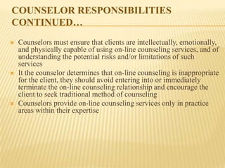 COUNSELOR RESPONSIBILITIES
CONTINUED…
   Counselors must ensure that clients are intellectually, emotionally,
    and physically capable of using on-line counseling services, and of
    understanding the potential risks and/or limitations of such
    services
   It the counselor determines that on-line counseling is inappropriate
    for the client, they should avoid entering into or immediately
    terminate the on-line counseling relationship and encourage the
    client to seek traditional method of counseling
   Counselors provide on-line counseling services only in practice
    areas within their expertise
 