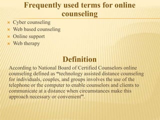 Frequently used terms for online
                  counseling
   Cyber counseling
   Web based counseling
   Online support
   Web therapy


                           Definition
According to National Board of Certified Counselors online
counseling defined as “technology assisted distance counseling
for individuals, couples, and groups involves the use of the
telephone or the computer to enable counselors and clients to
communicate at a distance when circumstances make this
approach necessary or convenient”.
 