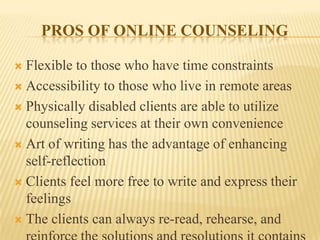 PROS OF ONLINE COUNSELING
   Flexible to those who have time constraints
   Accessibility to those who live in remote areas
   Physically disabled clients are able to utilize counseling
    services at their own convenience
   Art of writing has the advantage of enhancing self-
    reflection
   Clients feel more free to write and express their feelings
   The clients can always re-read, rehearse, and reinforce the
    solutions and resolutions it contains
 