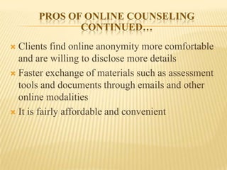 PROS OF ONLINE COUNSELING
             CONTINUED…
 Clients find online anonymity more comfortable
  and are willing to disclose more details
 Faster exchange of materials such as assessment
  tools and documents through emails and other
  online modalities
 It is fairly affordable and convenient
 