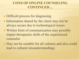 CONS OF ONLINE COUNSELING
             CONTINUED…

 Difficult process for diagnosing
 Information shared by the client may not be
  always secure due to technological issues
 Written form of communication may possibly
  impair therapeutic skills of the experienced
  counselor
 May not be suitable for all cultures and also could
  lead to cultural misunderstandings
 