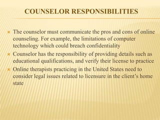 COUNSELOR RESPONSIBILITIES

   The counselor must communicate the pros and cons of online
    counseling. For example, the limitations of computer
    technology which could breach confidentiality
   Counselor has the responsibility of providing details such as
    educational qualifications, and verify their license to practice
   Online therapists practicing in the United States need to
    consider legal issues related to licensure in the client’s home
    state
 