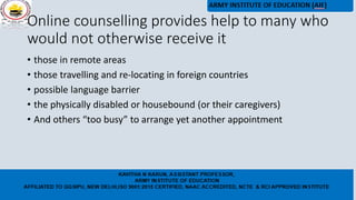 Online counselling provides help to many who
would not otherwise receive it
• those in remote areas
• those travelling and re-locating in foreign countries
• possible language barrier
• the physically disabled or housebound (or their caregivers)
• And others “too busy” to arrange yet another appointment
 