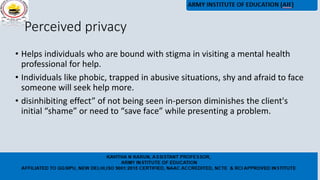 Perceived privacy
• Helps individuals who are bound with stigma in visiting a mental health
professional for help.
• Individuals like phobic, trapped in abusive situations, shy and afraid to face
someone will seek help more.
• disinhibiting effect” of not being seen in-person diminishes the client's
initial “shame” or need to “save face” while presenting a problem.
 