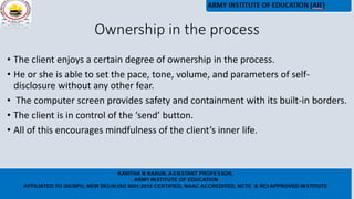 Ownership in the process
• The client enjoys a certain degree of ownership in the process.
• He or she is able to set the pace, tone, volume, and parameters of self-
disclosure without any other fear.
• The computer screen provides safety and containment with its built-in borders.
• The client is in control of the ‘send’ button.
• All of this encourages mindfulness of the client’s inner life.
 