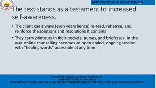 The text stands as a testament to increased
self-awareness.
• The client can always (even years hence) re-read, rehearse, and
reinforce the solutions and resolutions it contains
• They carry printouts in their pockets, purses, and briefcases. In this
way, online counselling becomes an open ended, ongoing session
with “healing words” accessible at any time.
 