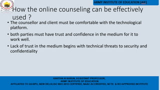 How the online counseling can be effectively
used ?
• The counsellor and client must be comfortable with the technological
platform.
• both parties must have trust and confidence in the medium for it to
work well.
• Lack of trust in the medium begins with technical threats to security and
confidentiality
 
