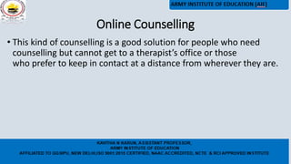 Online Counselling
• This kind of counselling is a good solution for people who need
counselling but cannot get to a therapist’s office or those
who prefer to keep in contact at a distance from wherever they are.
 