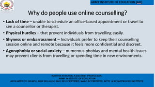 Why do people use online counselling?
• Lack of time – unable to schedule an office-based appointment or travel to
see a counsellor or therapist.
• Physical hurdles – that prevent individuals from travelling easily.
• Shyness or embarrassment – Individuals prefer to keep their counselling
session online and remote because it feels more confidential and discreet.
• Agoraphobia or social anxiety – numerous phobias and mental health issues
may prevent clients from travelling or spending time in new environments.
 