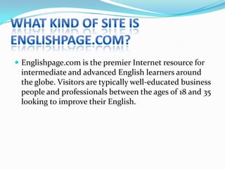 What kind of site is Englishpage.com?Englishpage.com is the premier Internet resource for intermediate and advanced English learners around the globe. Visitors are typically well-educated business people and professionals between the ages of 18 and 35 looking to improve their English.