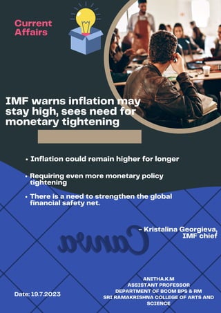 DIGITAL MARKETER
IMF warns inflation may
stay high, sees need for
monetary tightening
Date: 19.7.2023
ANITHA.K.M
ASSISTANT PROFESSOR
DEPARTMENT OF BCOM BPS & RM
SRI RAMAKRISHNA COLLEGE OF ARTS AND
SCIENCE
Inflation could remain higher for longer
Requiring even more monetary policy
tightening
- Kristalina Georgieva,
IMF chief
Current
Affairs
There is a need to strengthen the global
financial safety net.
 