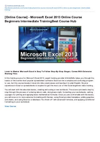 best coursehub.com
http://bestcoursehub.com/home/index.php/online-course-microsoft-excel-2013-online-course-beginners-intermediate-
training/
[Online Course] - Microsoft Excel 2013 Online Course
Beginners Intermediate TrainingBest Course Hub
Learn to Master Microsoft Excel In Easy To Follow Step-By-Step Stages. Comes With Extensive
Working Files
In this training course f or Microsof t Excel 2013, expert training provider Inf initeSkills takes you through the
basics of the worlds most popular spreadsheet sof tware. Excel can be a complex and conf using program
to use, but this course breaks it down into bite-sized pieces and teaches it in plain English. No prior
experience in Excel or spreadsheets is required to get the most out of this Excel beginners video training.
You will start with the absolute basics, creating and saving a new workbook. The course proceeds step by
step through the process of entering data in cells, doing basic math, f ormatting your worksheets, setting
up pages f or printing and applying basic mathematical f ormulas. Once you are comf ortable with the basics,
you will move on to more advance f ormatting with themes, using Excel provided templates, adding graphics
and charts, and using Excel as a database. You f inish of f with advanced f ormulas, and applying conditional
f ormatting to your worksheet.
View Course
 