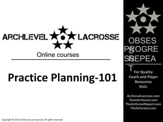 OBSES
                                                                PROGRE
                                                                 S
                                  Online courses
                                                                 REPEA
                                                                SS
                                                                 T For Quality
      Practice Planning-101                                      Coach and Player
                                                                    Resources
                                                                      Visit:

                                                                 ArchLevelLacrosse.com
                                                                  TeamArchLevel.com
                                                                TheArchLevelReport.com
                                                                   TheALFactory.com


Copyright © 2012 ArchLevel Lacrosse Ltd. All rights reserved.
 