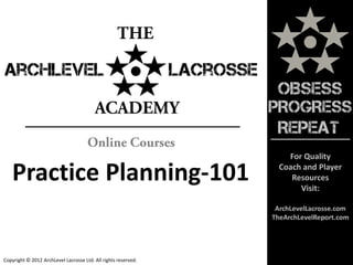 OBSESS
                                                                PROGRESS
                                                                 REPEAT
                                                                    For Quality

   Practice Planning-101                                          Coach and Player
                                                                     Resources
                                                                       Visit:

                                                                 ArchLevelLacrosse.com
                                                                TheArchLevelReport.com




Copyright © 2012 ArchLevel Lacrosse Ltd. All rights reserved.
 