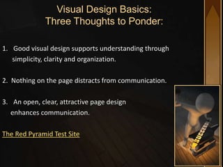 Visual Design Basics:
              Three Thoughts to Ponder:

1. Good visual design supports understanding through
   simplicity, clarity and organization.

2. Nothing on the page distracts from communication.

3. An open, clear, attractive page design
  enhances communication.

The Red Pyramid Test Site
 