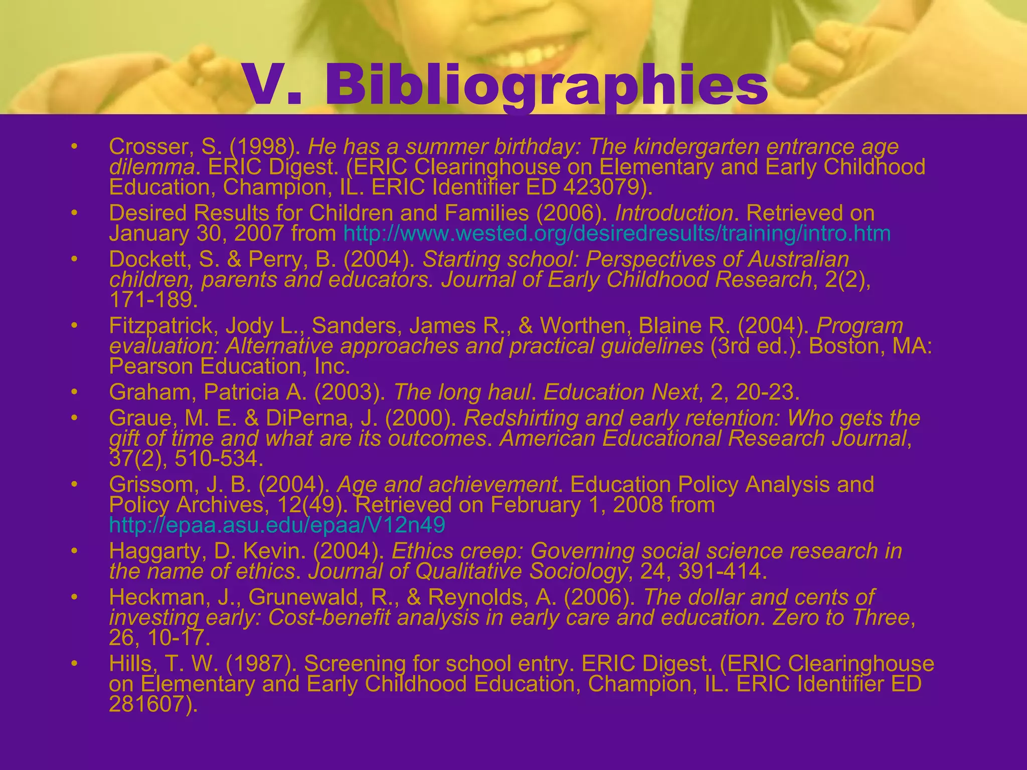 V. Bibliographies Crosser, S. (1998).  He has a summer birthday: The kindergarten entrance age dilemma . ERIC Digest. (ERIC Clearinghouse on Elementary and Early Childhood Education, Champion, IL. ERIC Identifier ED 423079). Desired Results for Children and Families (2006).  Introduction . Retrieved on January 30, 2007 from  http://www.wested.org/desiredresults/training/intro.htm Dockett, S. & Perry, B. (2004).  Starting school: Perspectives of Australian children, parents and educators.   Journal of Early Childhood Research , 2(2), 171-189. Fitzpatrick, Jody L., Sanders, James R., & Worthen, Blaine R. (2004).  Program evaluation: Alternative approaches and practical guidelines  (3rd ed.). Boston, MA: Pearson Education, Inc. Graham, Patricia A. (2003).  The long haul .  Education Next , 2, 20-23. Graue, M. E. & DiPerna, J. (2000).  Redshirting and early retention: Who gets the gift of time and what are its outcomes .  American Educational Research Journal , 37(2), 510-534. Grissom, J. B. (2004).  Age and achievement . Education Policy Analysis and Policy Archives, 12(49). Retrieved on February 1, 2008 from  http://epaa.asu.edu/epaa/V12n49 Haggarty, D. Kevin. (2004).  Ethics creep: Governing social science research in the name of ethics .  Journal of Qualitative Sociology , 24, 391-414. Heckman, J., Grunewald, R., & Reynolds, A. (2006).  The dollar and cents of investing early: Cost-benefit analysis in early care and education .  Zero to Three , 26, 10-17. Hills, T. W. (1987). Screening for school entry. ERIC Digest. (ERIC Clearinghouse on Elementary and Early Childhood Education, Champion, IL. ERIC Identifier ED 281607). 
