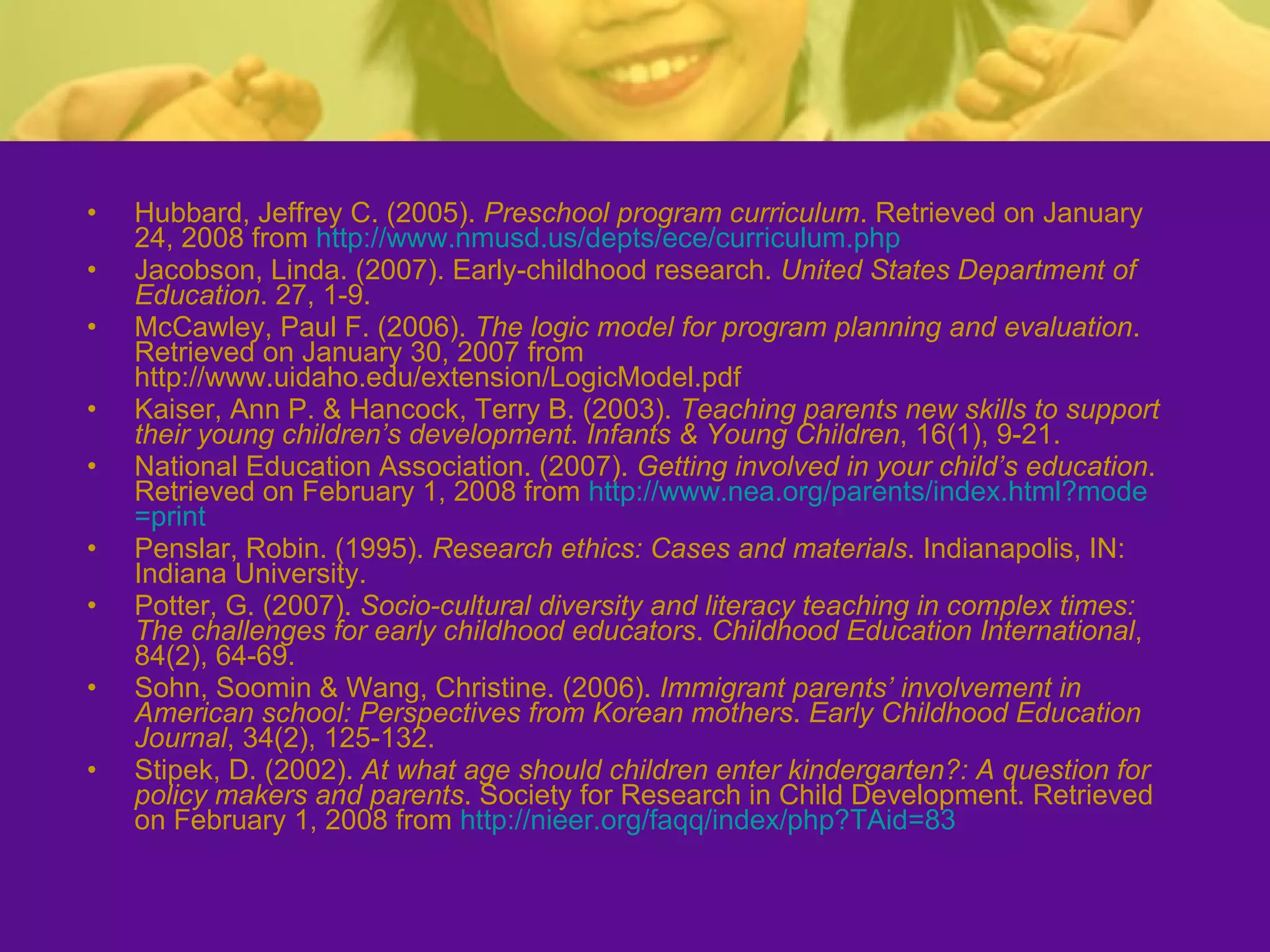 Hubbard, Jeffrey C. (2005).  Preschool program curriculum . Retrieved on January 24, 2008 from  http:// www.nmusd.us/depts/ece/curriculum.php Jacobson, Linda. (2007). Early-childhood research.  United States Department of Education . 27, 1-9. McCawley, Paul F. (2006).  The logic model for program planning and evaluation . Retrieved on January 30, 2007 from http://www.uidaho.edu/extension/LogicModel.pdf Kaiser, Ann P. & Hancock, Terry B. (2003).  Teaching parents new skills to support their young children’s development .  Infants & Young Children , 16(1), 9-21. National Education Association. (2007).  Getting involved in your child’s education . Retrieved on February 1, 2008 from  http:// www.nea.org/parents/index.html?mode =print Penslar, Robin. (1995).  Research ethics: Cases and materials . Indianapolis, IN: Indiana University. Potter, G. (2007).  Socio-cultural diversity and literacy teaching in complex times: The challenges for early childhood educators .  Childhood Education International , 84(2), 64-69. Sohn, Soomin & Wang, Christine. (2006).  Immigrant parents’ involvement in American school: Perspectives from Korean mothers .  Early Childhood Education Journal , 34(2), 125-132. Stipek, D. (2002).  At what age should children enter kindergarten?: A question for policy makers and parents . Society for Research in Child Development. Retrieved on February 1, 2008 from  http:// nieer.org/faqq/index/php?TAid =83 