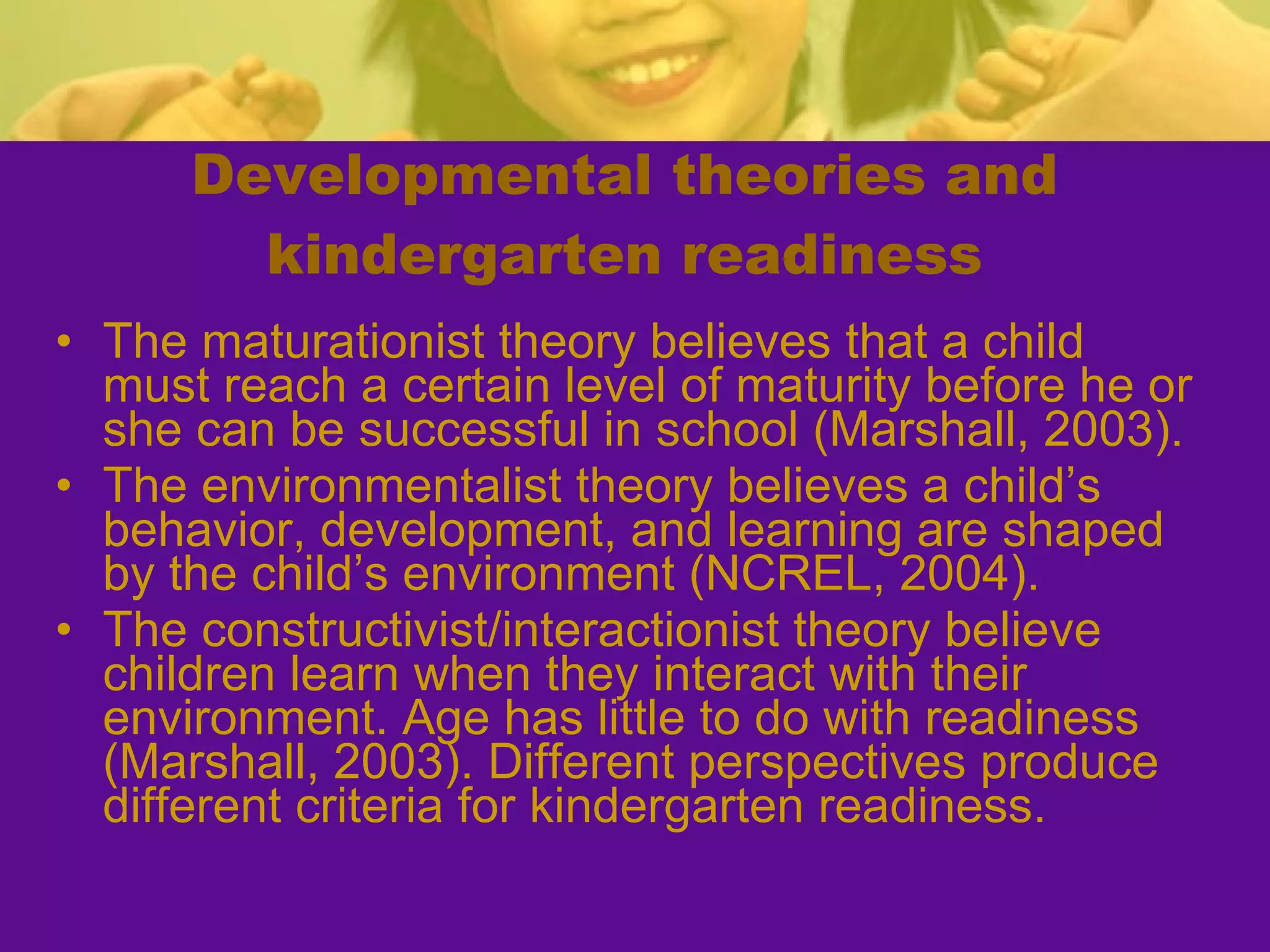 Developmental theories and kindergarten readiness The maturationist theory believes that a child must reach a certain level of maturity before he or she can be successful in school (Marshall, 2003). The environmentalist theory believes a child’s behavior, development, and learning are shaped by the child’s environment (NCREL, 2004). The constructivist/interactionist theory believe children learn when they interact with their environment. Age has little to do with readiness (Marshall, 2003). Different perspectives produce different criteria for kindergarten readiness. 