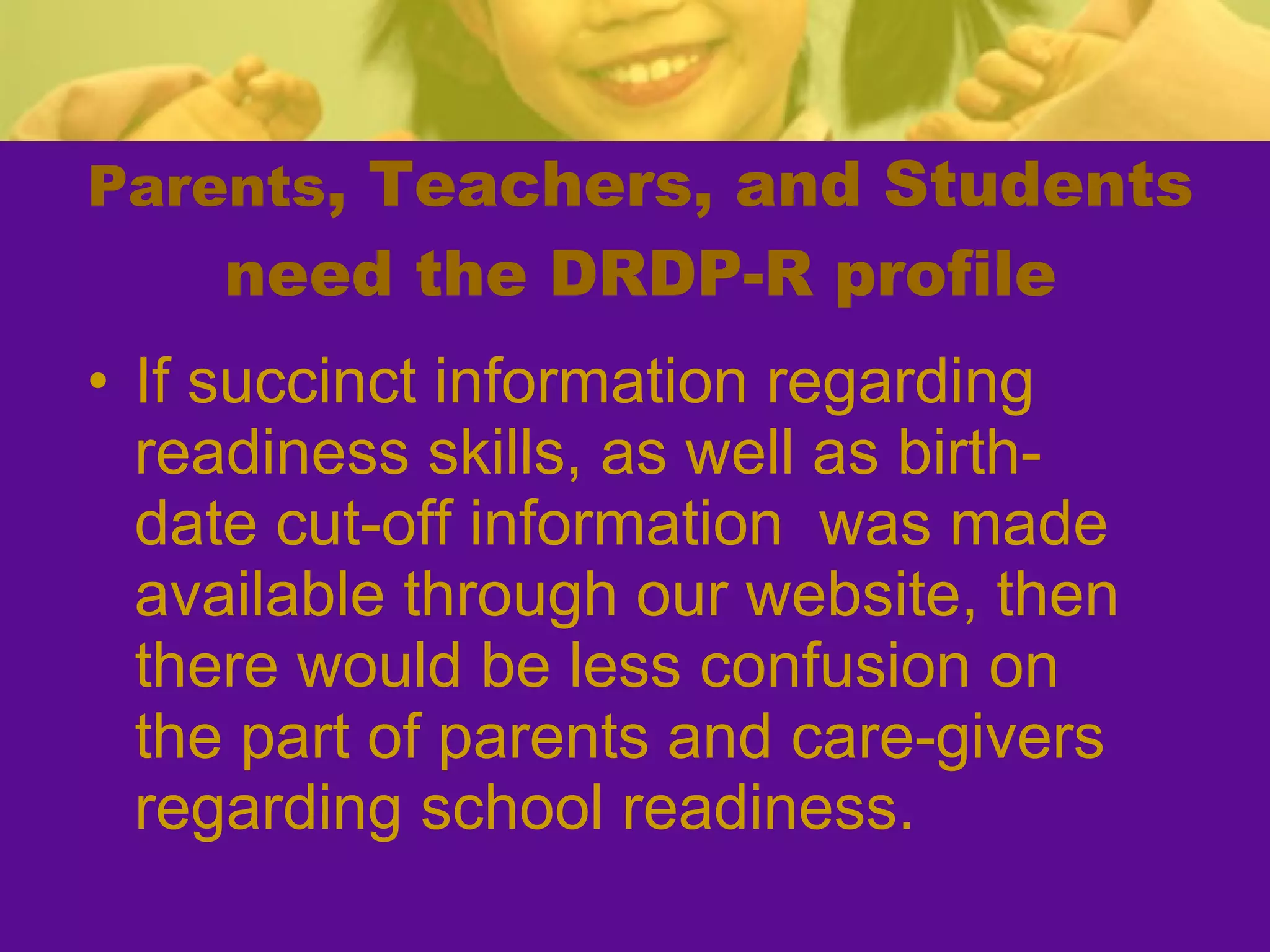 Parents , Teachers, and Students need the DRDP-R profile If succinct information regarding readiness skills, as well as birth-date cut-off information  was made available through our website, then there would be less confusion on the part of parents and care-givers regarding school readiness. 
