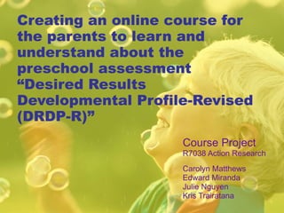 Creating an online course for the parents to learn and understand about the preschool assessment “Desired Results Developmental Profile-Revised (DRDP-R)” Course Project R7038 Action Research Carolyn Matthews Edward Miranda Julie Nguyen Kris Trairatana 