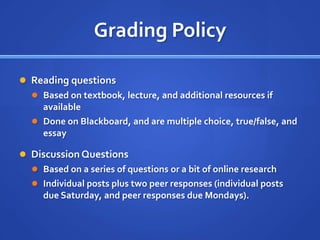 Grading Policy

 Reading questions
   Based on textbook, lecture, and additional resources if
    available
   Done on Blackboard, and are multiple choice, true/false, and
    essay

 Discussion Questions
   Based on a series of questions or a bit of online research
   Individual posts plus two peer responses (individual posts
    due Saturday, and peer responses due Mondays).
 