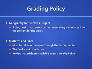 Grading Policy

 Geography In the News Project
   A blog post that covers a current news story and relates it to
    the content for the week.


 Midterm and Final
   Must be taken on campus through the testing center.
   The final is not cumulative.
   Review materials are available in each Weekly Folder.
 