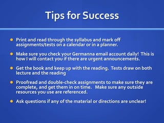 Tips for Success

 Print and read through the syllabus and mark off
  assignments/tests on a calendar or in a planner.
 Make sure you check your Germanna email account daily! This is
  how I will contact you if there are urgent announcements.
 Get the book and keep up with the reading. Tests draw on both
  lecture and the reading.
 Proofread and double-check assignments to make sure they are
  complete, and get them in on time. Make sure any outside
  resources you use are referenced.
 Ask questions if any of the material or directions are unclear!
 