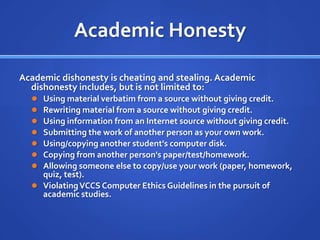 Academic Honesty

Academic dishonesty is cheating and stealing. Academic
  dishonesty includes, but is not limited to:
   Using material verbatim from a source without giving credit.
   Rewriting material from a source without giving credit.
   Using information from an Internet source without giving credit.
   Submitting the work of another person as your own work.
   Using/copying another student's computer disk.
   Copying from another person's paper/test/homework.
   Allowing someone else to copy/use your work
    (paper, homework, quiz, test).
   Violating VCCS Computer Ethics Guidelines in the pursuit of
    academic studies.
 