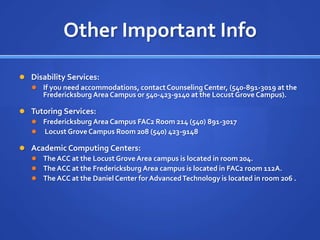 Other Important Info

 Disability Services:
   If you need accommodations, contact Counseling Center, (540-891-3019 at the
     Fredericksburg Area Campus or 540-423-9140 at the Locust Grove Campus).

 Tutoring Services:
   Fredericksburg Area Campus FAC2 Room 214 (540) 891-3017
   Locust Grove Campus Room 208 (540) 423-9148

 Academic Computing Centers:
   The ACC at the Locust Grove Area campus is located in room 204.
   The ACC at the Fredericksburg Area campus is located in FAC2 room 112A.
   The ACC at the Daniel Center for Advanced Technology is located in room 206 .
 