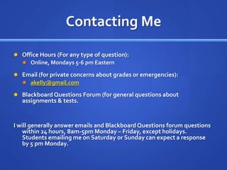 Contacting Me

 Office Hours (For any type of question):
   Online, Mondays 5-6 pm Eastern

 Email (for private concerns about grades or emergencies):
   akelly@gmail.com

 Blackboard Questions Forum (for general questions about
   assignments & tests.


I will generally answer emails and Blackboard Questions forum questions
    within 24 hours, 8am-5pm Monday – Friday, except holidays.
    Students emailing me on Saturday or Sunday can expect a response
    by 5 pm Monday.
 