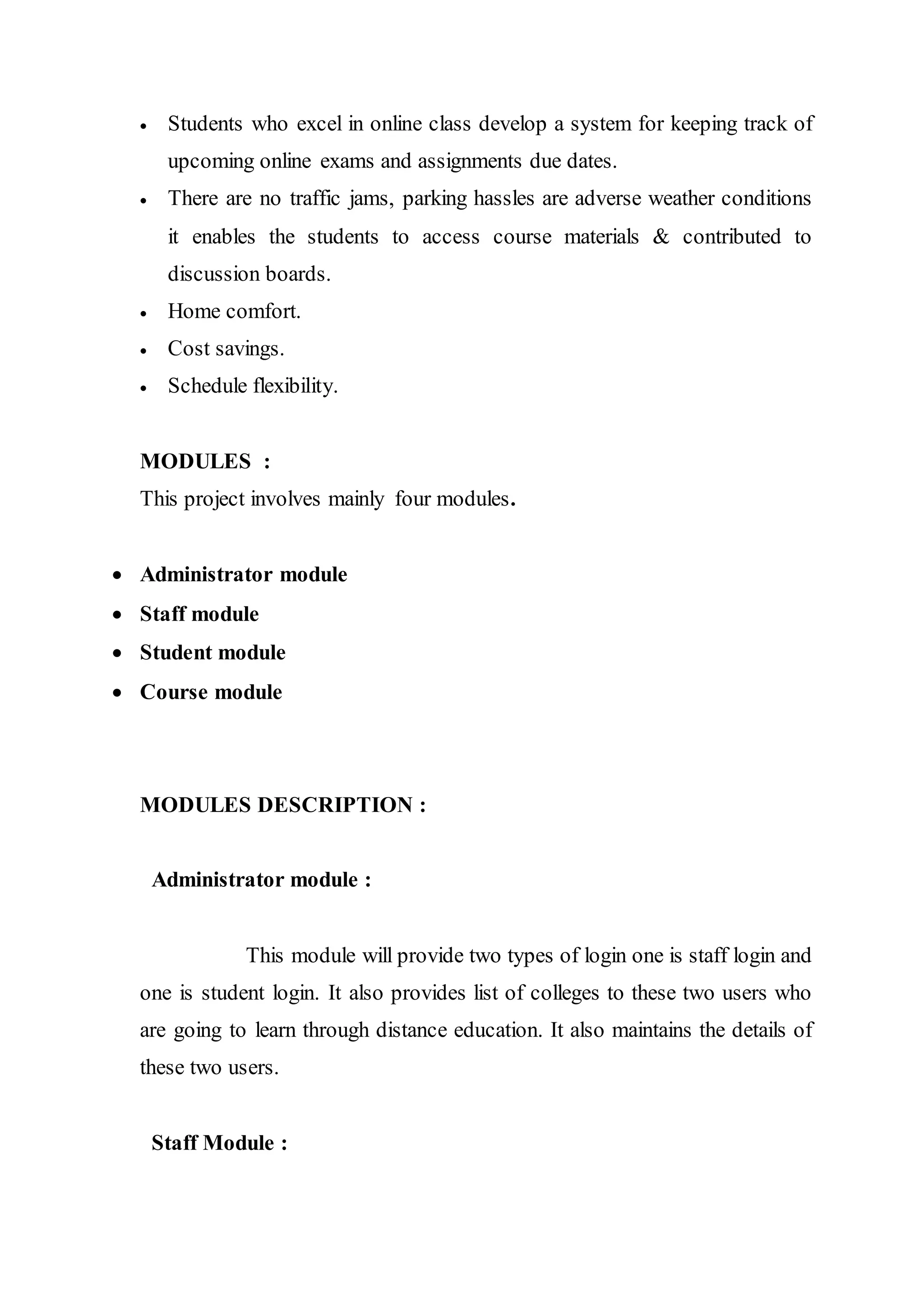  Students who excel in online class develop a system for keeping track of
upcoming online exams and assignments due dates.
 There are no traffic jams, parking hassles are adverse weather conditions
it enables the students to access course materials & contributed to
discussion boards.
 Home comfort.
 Cost savings.
 Schedule flexibility.
MODULES :
This project involves mainly four modules.
 Administrator module
 Staff module
 Student module
 Course module
MODULES DESCRIPTION :
Administrator module :
This module will provide two types of login one is staff login and
one is student login. It also provides list of colleges to these two users who
are going to learn through distance education. It also maintains the details of
these two users.
Staff Module :
 