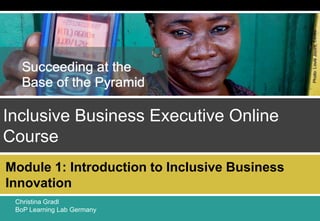 0
Module 1: Introduction to Inclusive Business Innovation
BoP Learning Lab Germany – Endeva
0
Inclusive Business Executive Online
Course
Christina Gradl
BoP Learning Lab Germany
0
Module 1: Introduction to Inclusive Business
Innovation
 