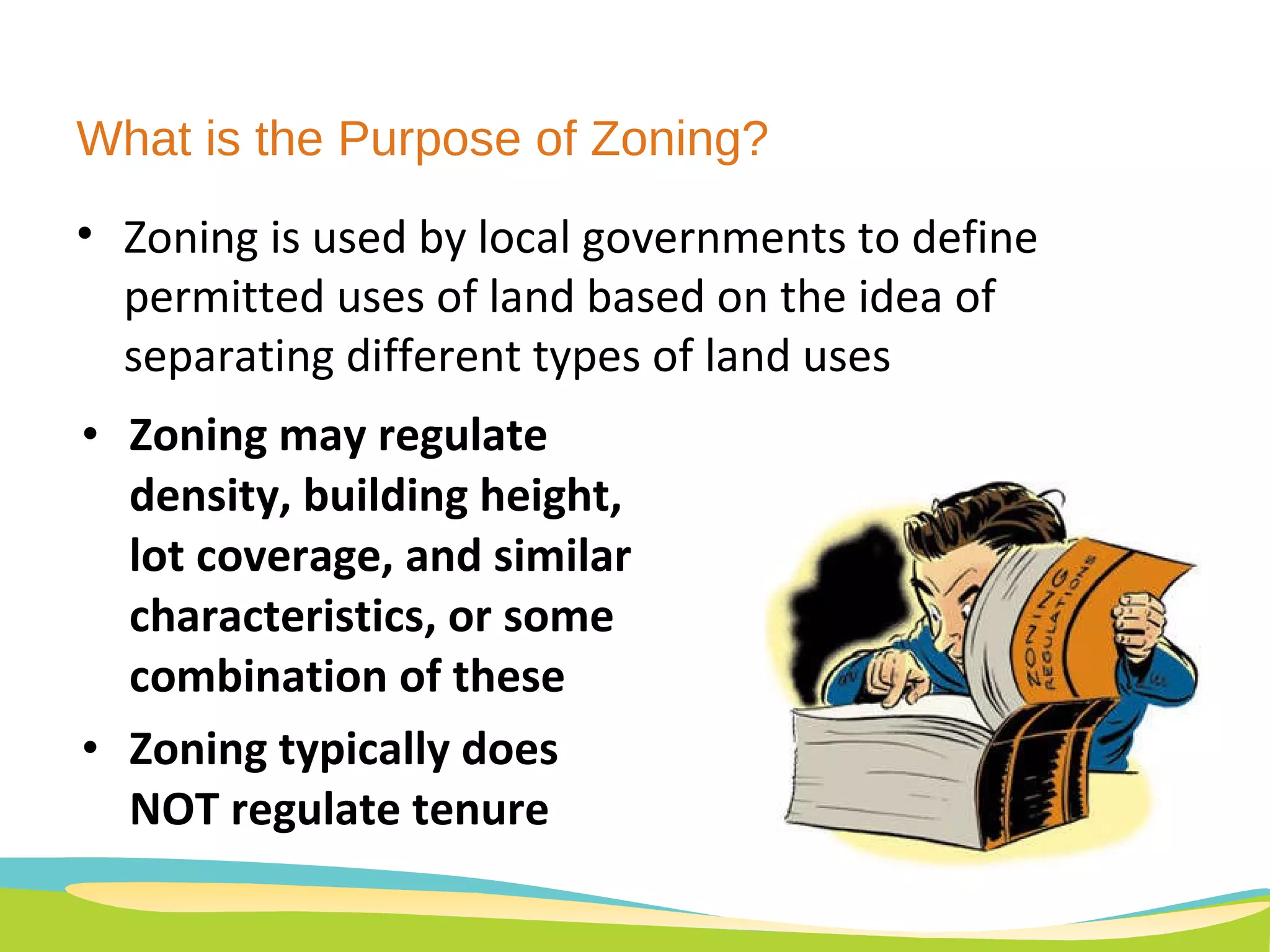 What is the Purpose of Zoning?  Zoning may regulate density, building height, lot coverage, and similar characteristics, or some combination of these  Zoning typically does NOT regulate tenure Zoning is used by local governments to define permitted uses of land based on the idea of separating different types of land uses 