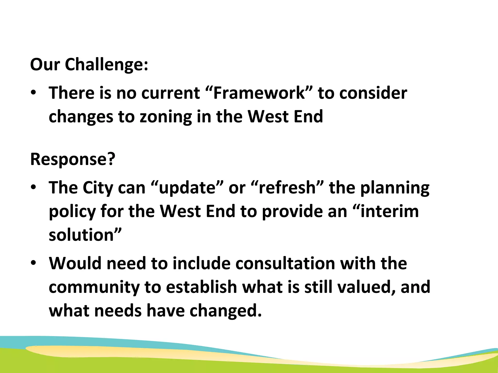 Our Challenge:   There is no current “Framework” to consider changes to zoning in the West End Response? The City can “update” or “refresh” the planning policy for the West End to provide an “interim solution” Would need to include consultation with the community to establish what is still valued, and what needs have changed. 