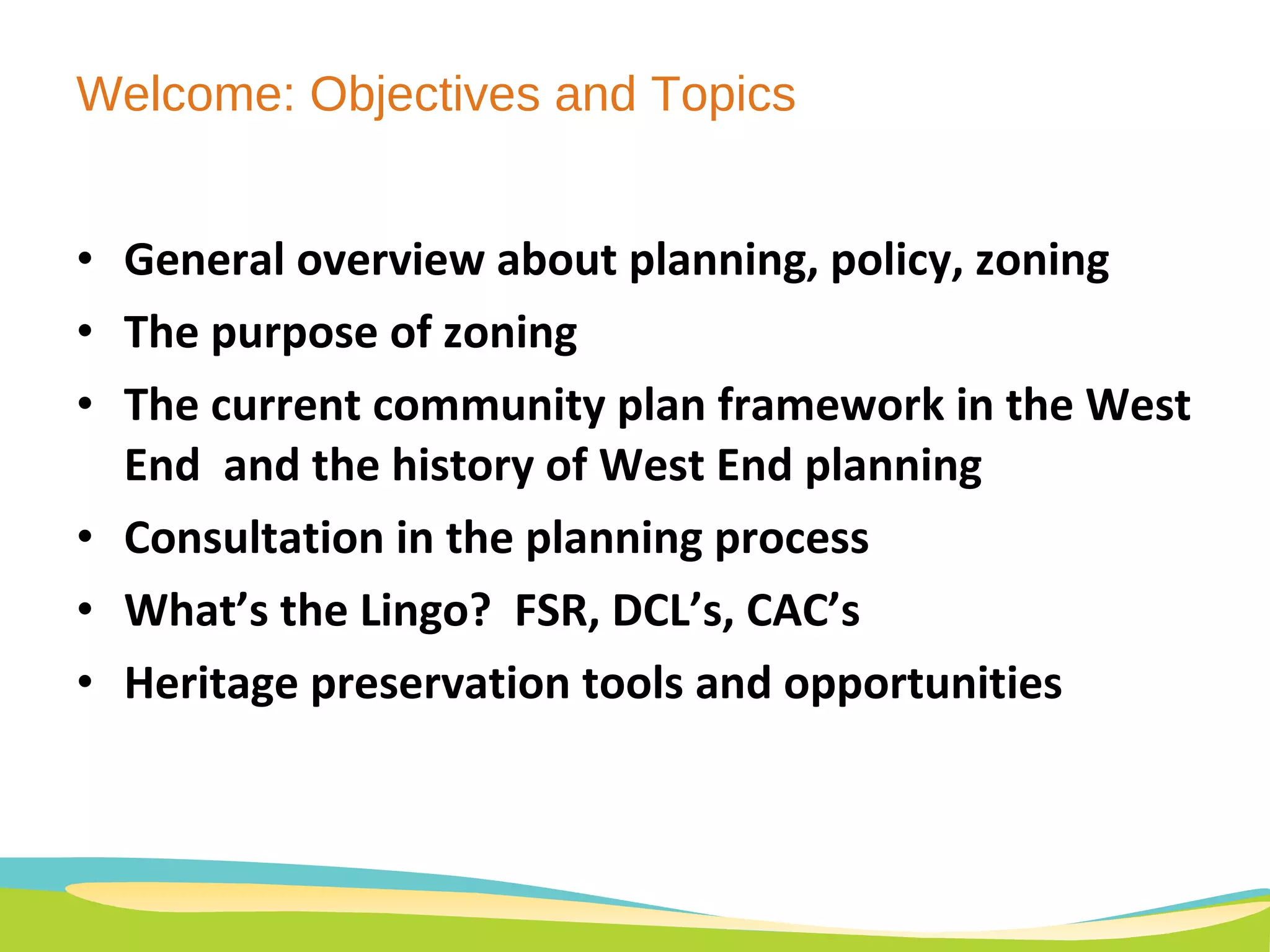 Welcome: Objectives and Topics General overview about planning, policy, zoning The purpose of zoning The current community plan framework in the West End  and the history of West End planning Consultation in the planning process What’s the Lingo?  FSR, DCL’s, CAC’s Heritage preservation tools and opportunities 