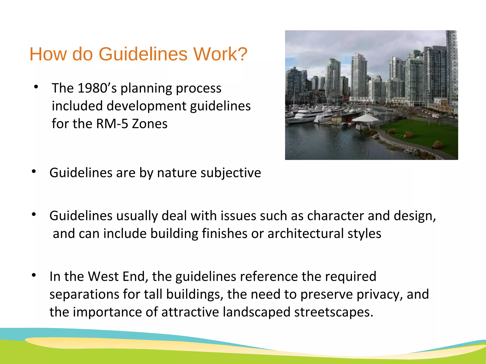 Guidelines are by nature subjective Guidelines usually deal with issues such as character and design,  and can include building finishes or architectural styles In the West End, the guidelines reference the required separations for tall buildings, the need to preserve privacy, and the importance of attractive landscaped streetscapes. The 1980’s planning process included development guidelines for the RM-5 Zones How do Guidelines Work? 