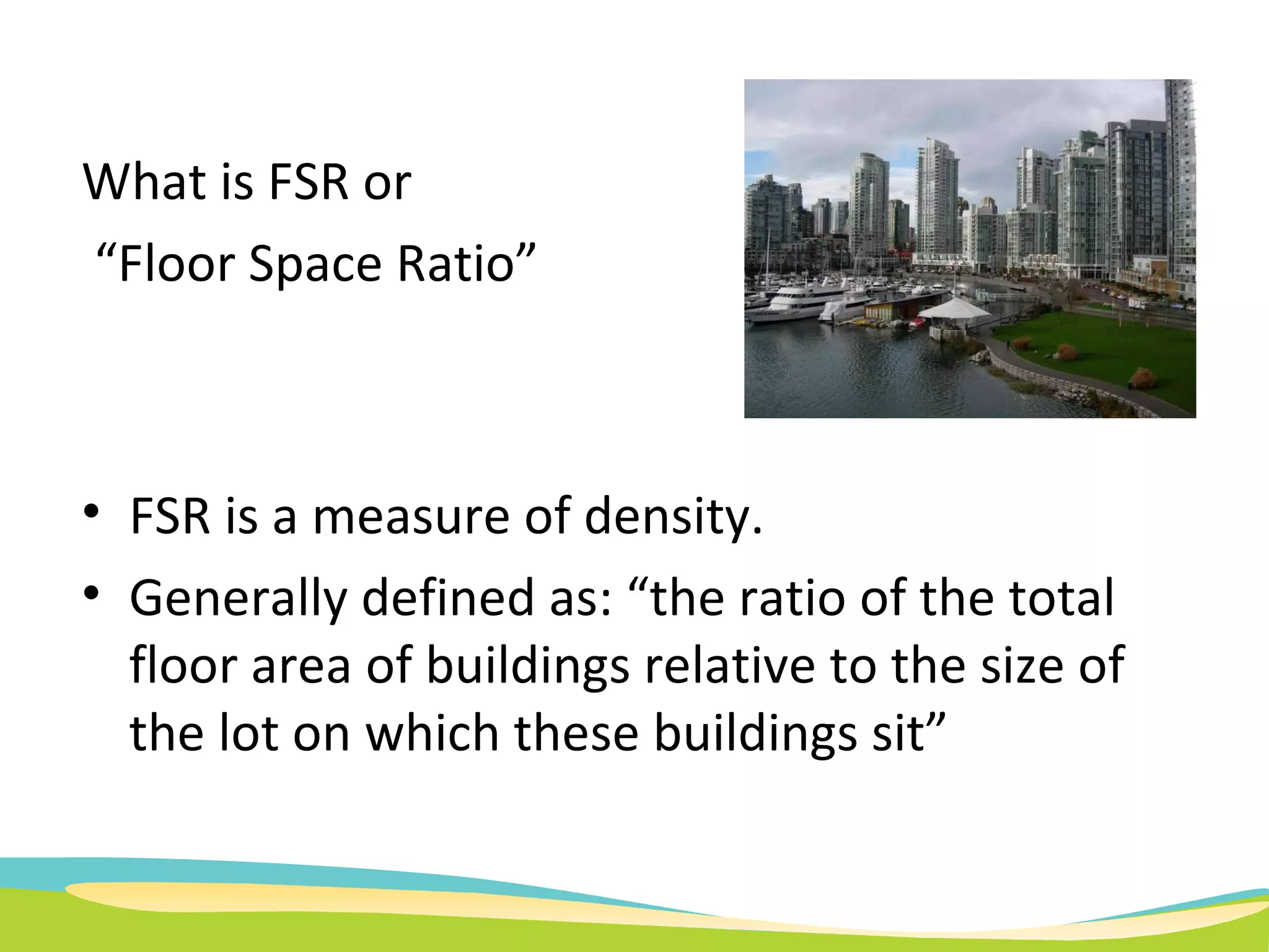 FSR is a measure of density. Generally defined as: “ the ratio of the total floor area of buildings relative to the size of the lot on which these buildings sit” What is FSR or  “ Floor Space Ratio”  